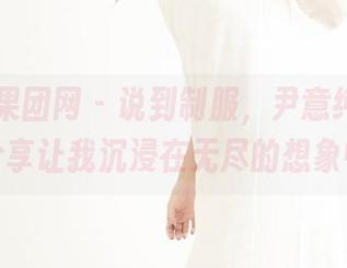 GIRLT果团网 – 说到制服，尹意纯的作品分享让我沉浸在无尽的想象中